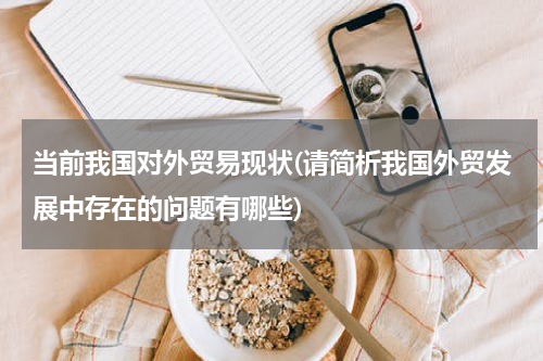 当前我国对外贸易现状(请简析我国外贸发展中存在的问题有哪些)