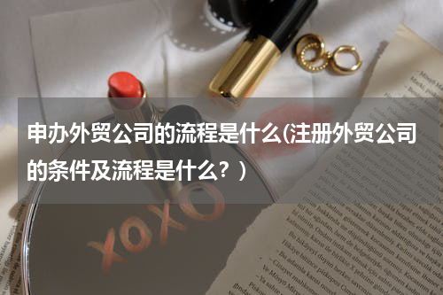 申办外贸公司的流程是什么(注册外贸公司的条件及流程是什么？)