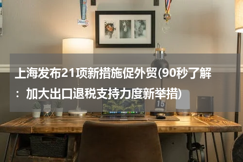 上海发布21项新措施促外贸(90秒了解：加大出口退税支持力度新举措)