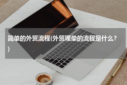 简单的外贸流程(外贸理单的流程是什么？)