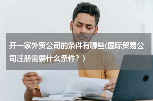 开一家外贸公司的条件有哪些(国际贸易公司注册需要什么条件？)