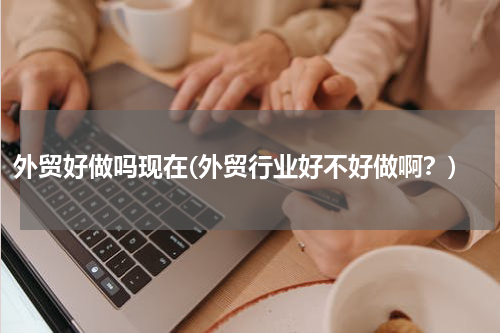 外贸好做吗现在(外贸行业好不好做啊？)