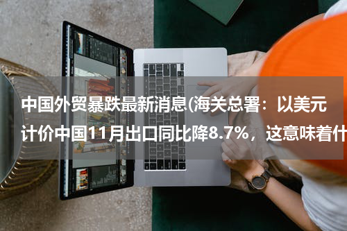 中国外贸暴跌最新消息(海关总署：以美元计价中国11月出口同比降8.7%，这意味着什么？)