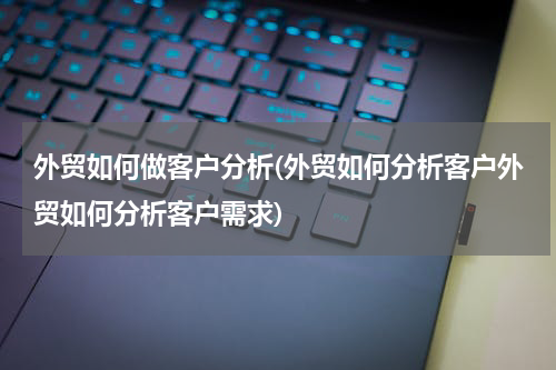外贸如何做客户分析(外贸如何分析客户外贸如何分析客户需求)