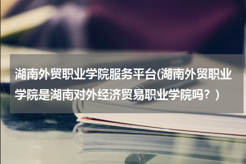 湖南外贸职业学院服务平台(湖南外贸职业学院是湖南对外经济贸易职业学院吗？)