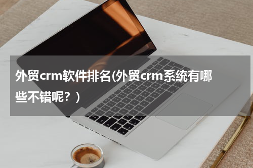 外贸crm软件排名(外贸crm系统有哪些不错呢？)
