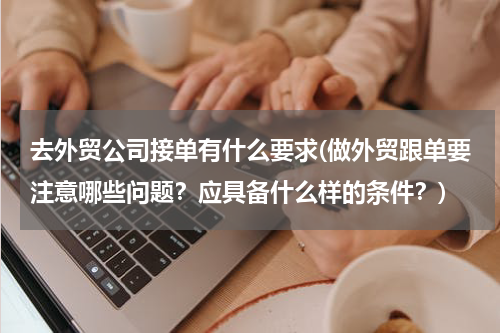 去外贸公司接单有什么要求(做外贸跟单要注意哪些问题？应具备什么样的条件？)