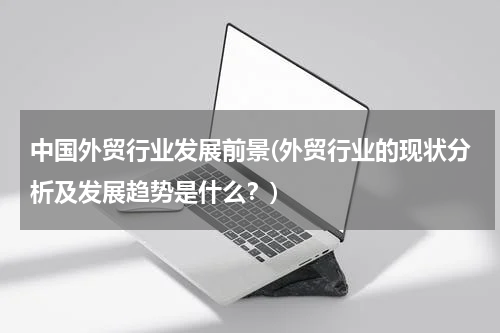 中国外贸行业发展前景(外贸行业的现状分析及发展趋势是什么？)