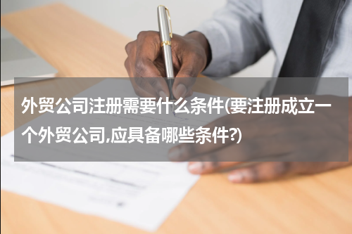 外贸公司注册需要什么条件(要注册成立一个外贸公司,应具备哪些条件?)