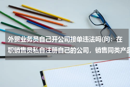 外贸业务员自己开公司接单违法吗(问：在职销售员私自注册自己的公司，销售同类产品，是否属于违法？公司是否可以前往当地工商查询其经营状)