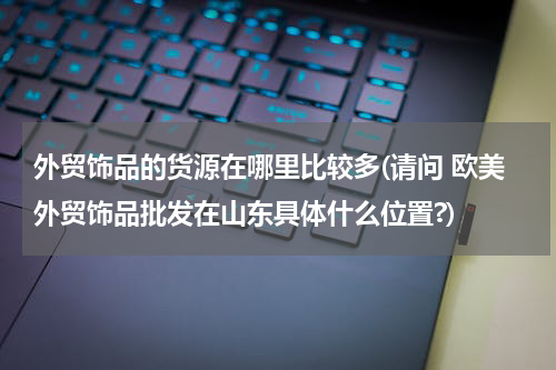 外贸饰品的货源在哪里比较多(请问 欧美外贸饰品批发在山东具体什么位置?)
