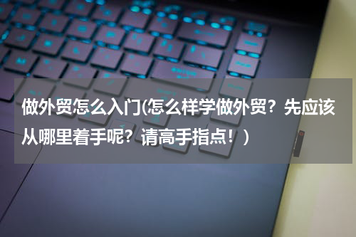 做外贸怎么入门(怎么样学做外贸？先应该从哪里着手呢？请高手指点！)