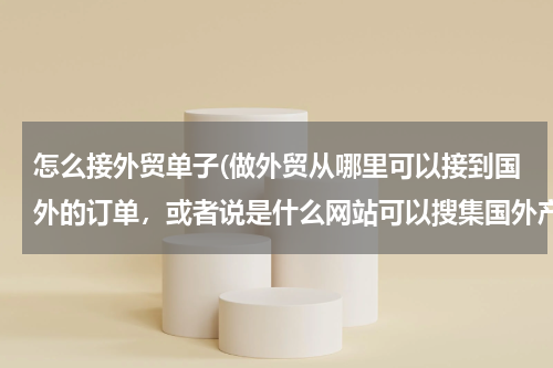 怎么接外贸单子(做外贸从哪里可以接到国外的订单，或者说是什么网站可以搜集国外产品需求信息)