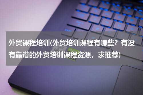 外贸课程培训(外贸培训课程有哪些？有没有靠谱的外贸培训课程资源，求推荐)