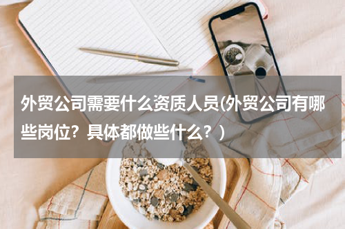 外贸公司需要什么资质人员(外贸公司有哪些岗位？具体都做些什么？)