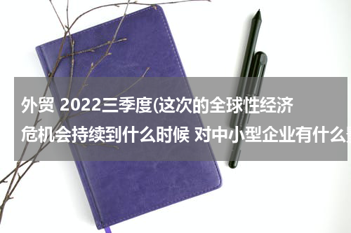 外贸 2022三季度(这次的全球性经济危机会持续到什么时候 对中小型企业有什么影响？)