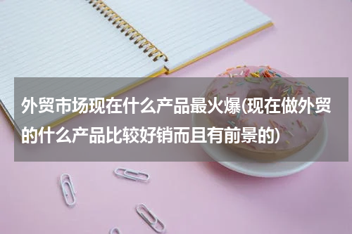 外贸市场现在什么产品最火爆(现在做外贸的什么产品比较好销而且有前景的)
