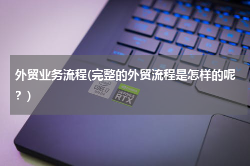 外贸业务流程(完整的外贸流程是怎样的呢？)