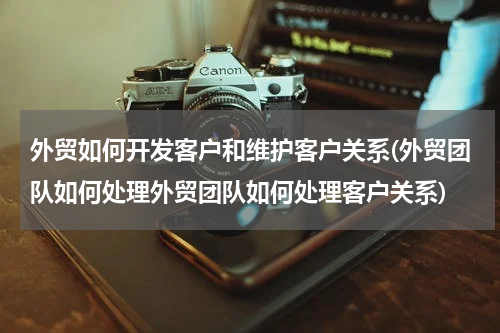 外贸如何开发客户和维护客户关系(外贸团队如何处理外贸团队如何处理客户关系)