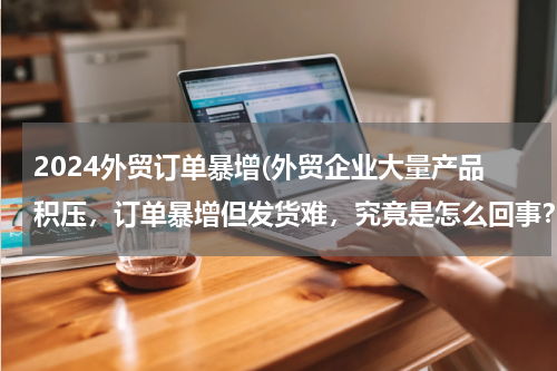 2024外贸订单暴增(外贸企业大量产品积压，订单暴增但发货难，究竟是怎么回事？)