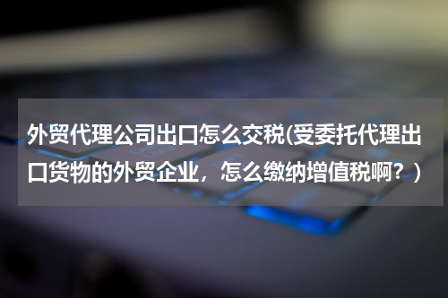 外贸代理公司出口怎么交税(受委托代理出口货物的外贸企业，怎么缴纳增值税啊？)