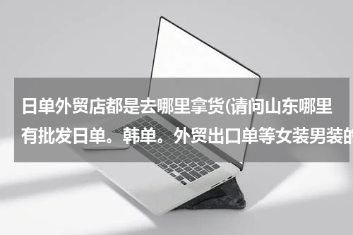 日单外贸店都是去哪里拿货(请问山东哪里有批发日单。韩单。外贸出口单等女装男装的)
