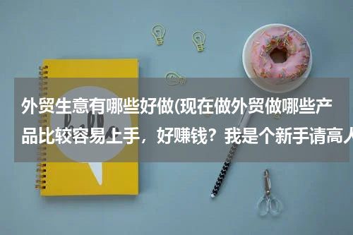 外贸生意有哪些好做(现在做外贸做哪些产品比较容易上手，好赚钱？我是个新手请高人指点指点求大神帮助)