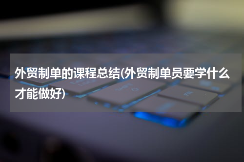 外贸制单的课程总结(外贸制单员要学什么才能做好)