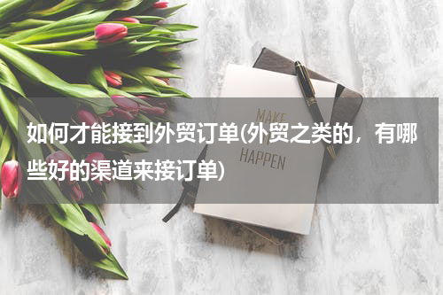 如何才能接到外贸订单(外贸之类的，有哪些好的渠道来接订单)