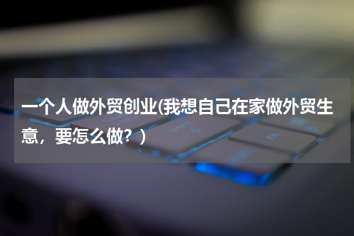 一个人做外贸创业(我想自己在家做外贸生意，要怎么做？)