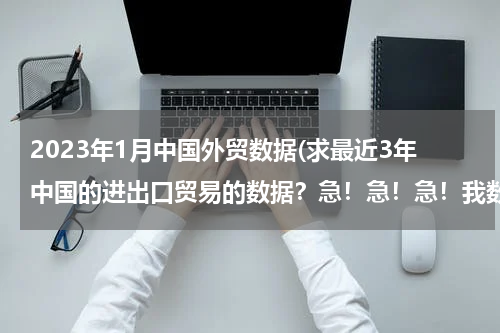 2023年1月中国外贸数据(求最近3年中国的进出口贸易的数据？急！急！急！我数学的同步练有.)