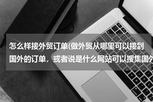 怎么样接外贸订单(做外贸从哪里可以接到国外的订单，或者说是什么网站可以搜集国外产品需求信息)