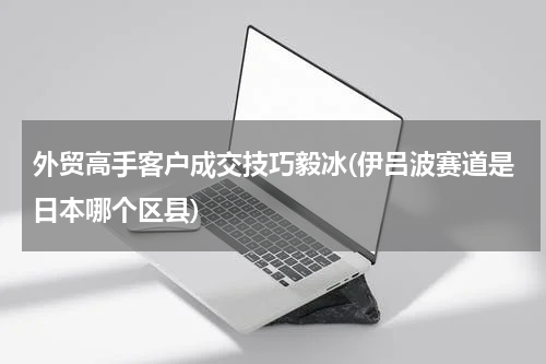外贸高手客户成交技巧毅冰(伊吕波赛道是日本哪个区县)