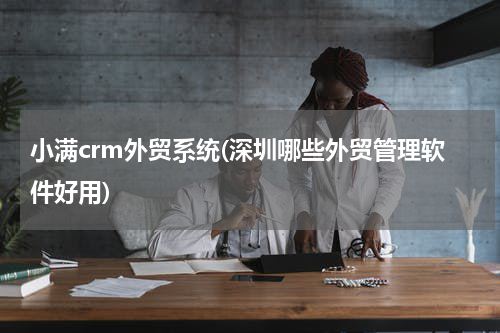 小满crm外贸系统(深圳哪些外贸管理软件好用)