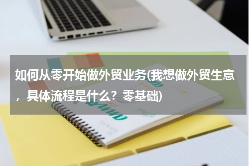 如何从零开始做外贸业务(我想做外贸生意，具体流程是什么？零基础)