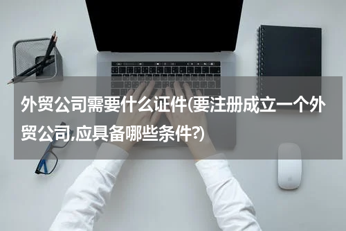 外贸公司需要什么证件(要注册成立一个外贸公司,应具备哪些条件?)
