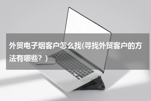 外贸电子烟客户怎么找(寻找外贸客户的方法有哪些？)