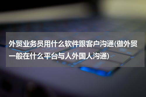 外贸业务员用什么软件跟客户沟通(做外贸一般在什么平台与人外国人沟通)