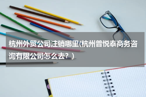 杭州外贸公司注销哪里(杭州普悦泰商务咨询有限公司怎么去？)