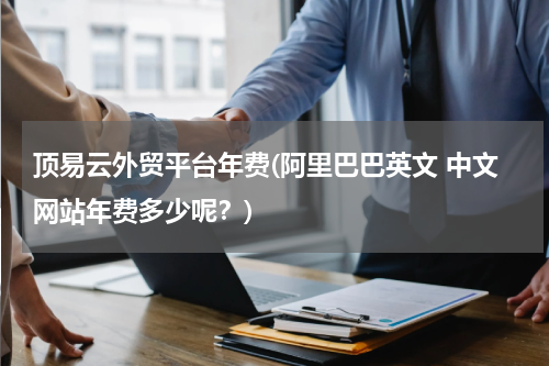 顶易云外贸平台年费(阿里巴巴英文 中文网站年费多少呢？)