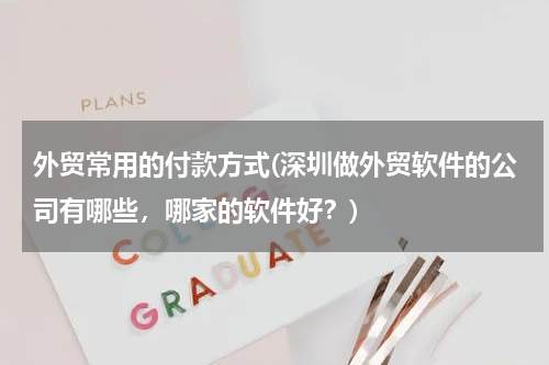 外贸常用的付款方式(深圳做外贸软件的公司有哪些，哪家的软件好？)