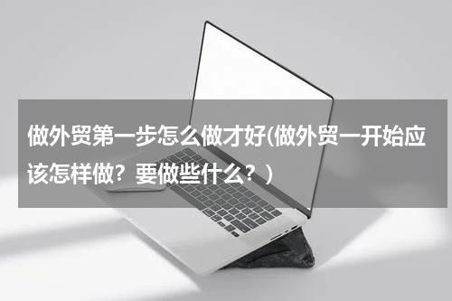 做外贸第一步怎么做才好(做外贸一开始应该怎样做？要做些什么？)