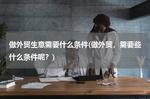 做外贸生意需要什么条件(做外贸，需要些什么条件呢？)
