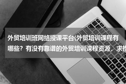 外贸培训班网络授课平台(外贸培训课程有哪些？有没有靠谱的外贸培训课程资源，求推荐)