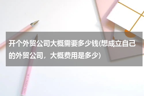 开个外贸公司大概需要多少钱(想成立自己的外贸公司，大概费用是多少)