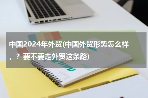中国2024年外贸(中国外贸形势怎么样，？要不要走外贸这条路)