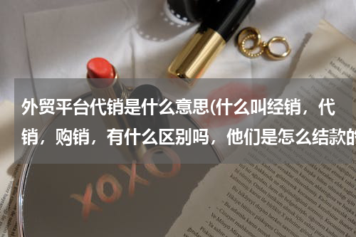 外贸平台代销是什么意思(什么叫经销，代销，购销，有什么区别吗，他们是怎么结款的？)