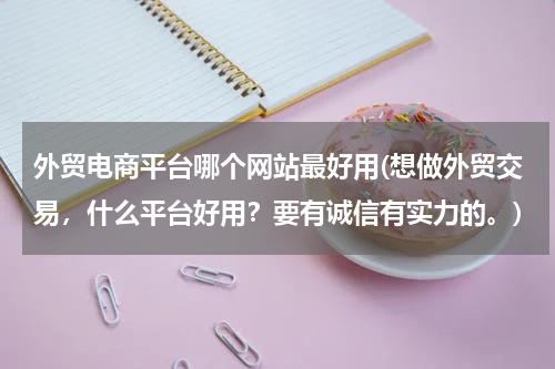 外贸电商平台哪个网站最好用(想做外贸交易，什么平台好用？要有诚信有实力的。)