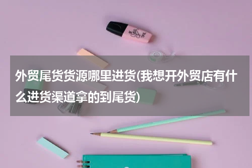 外贸尾货货源哪里进货(我想开外贸店有什么进货渠道拿的到尾货)