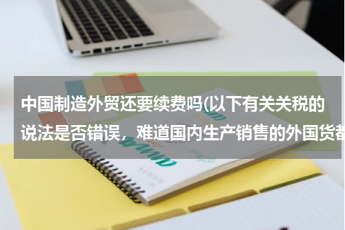 中国制造外贸还要续费吗(以下有关关税的说法是否错误，难道国内生产销售的外国货都不用缴纳关税？谢谢了！)